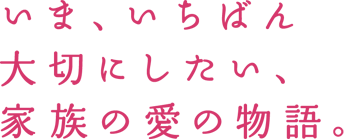 いま、いちばん大切にしたい、家族の愛の物語。